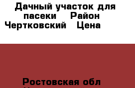 Дачный участок для пасеки. › Район ­ Чертковский › Цена ­ 150 000 - Ростовская обл., Чертковский р-н, Чертково п. Недвижимость » Дома, коттеджи, дачи продажа   . Ростовская обл.